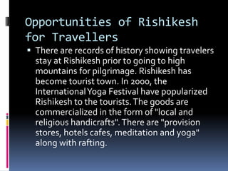 Opportunities of Rishikesh
for Travellers
 There are records of history showing travelers
stay at Rishikesh prior to going to high
mountains for pilgrimage. Rishikesh has
become tourist town. In 2000, the
InternationalYoga Festival have popularized
Rishikesh to the tourists.The goods are
commercialized in the form of "local and
religious handicrafts".There are "provision
stores, hotels cafes, meditation and yoga"
along with rafting.
 