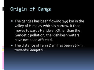 Origin of Ganga
 The ganges has been flowing 249 km in the
valley of Himalay which is narrow. It then
moves towards Haridwar. Other than the
Gangetic pollution, the Rishikesh waters
have not been affected.
 The distance ofTehri Dam has been 86 km
towards Gangotri.
 
