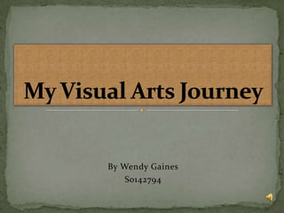 By Wendy Gaines S0142794 My Visual Arts Journey 