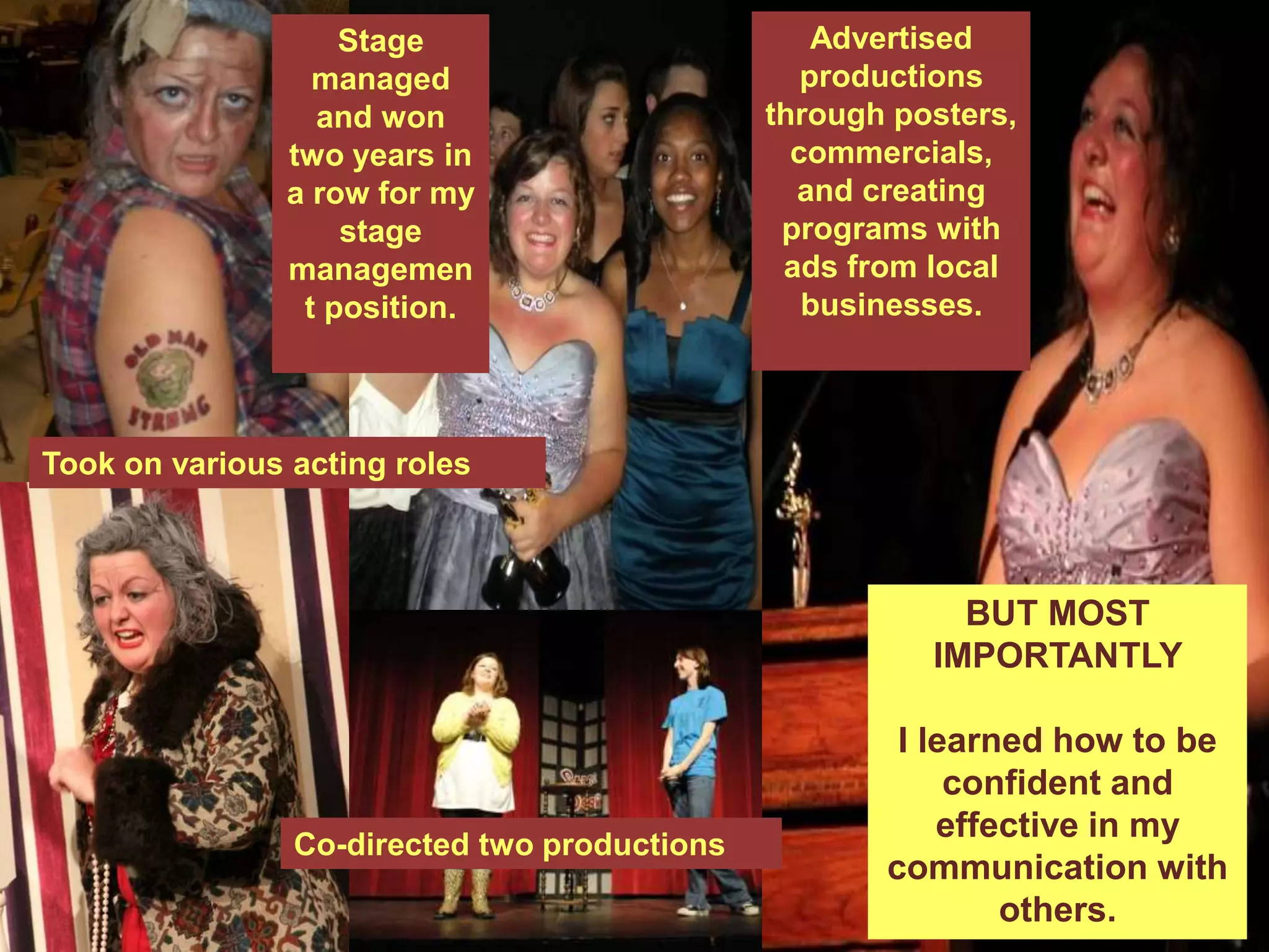 Co-directed two productions
Advertised
productions
through posters,
commercials,
and creating
programs with
ads from local
businesses.
Took on various acting roles
Stage
managed
and won
two years in
a row for my
stage
managemen
t position.
BUT MOST
IMPORTANTLY
I learned how to be
confident and
effective in my
communication with
others.
 