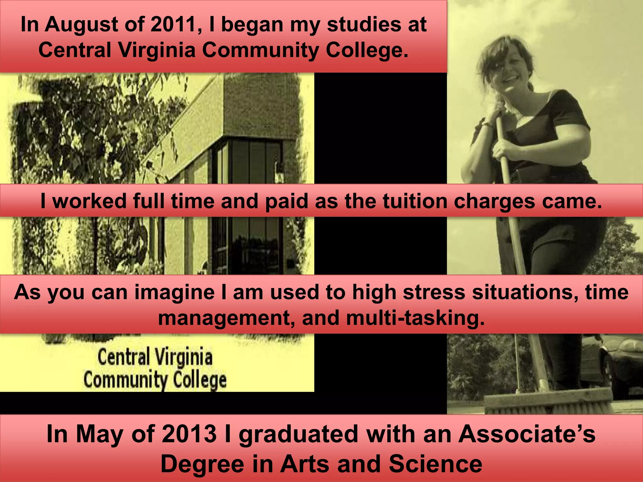 In August of 2011, I began my studies at
Central Virginia Community College.
I worked full time and paid as the tuition charges came.
As you can imagine I am used to high stress situations, time
management, and multi-tasking.
In May of 2013 I graduated with an Associate’s
Degree in Arts and Science
 