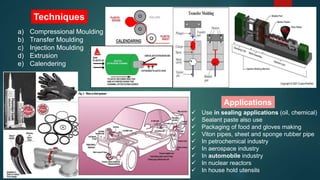 Techniques
a) Compressional Moulding
b) Transfer Moulding
c) Injection Moulding
d) Extrusion
e) Calendering
Applications
 Use in sealing applications (oil, chemical)
 Sealant paste also use
 Packaging of food and gloves making
 Viton pipes, sheet and sponge rubber pipe
 In petrochemical industry
 In aerospace industry
 In automobile industry
 In nuclear reactors
 In house hold utensils
 