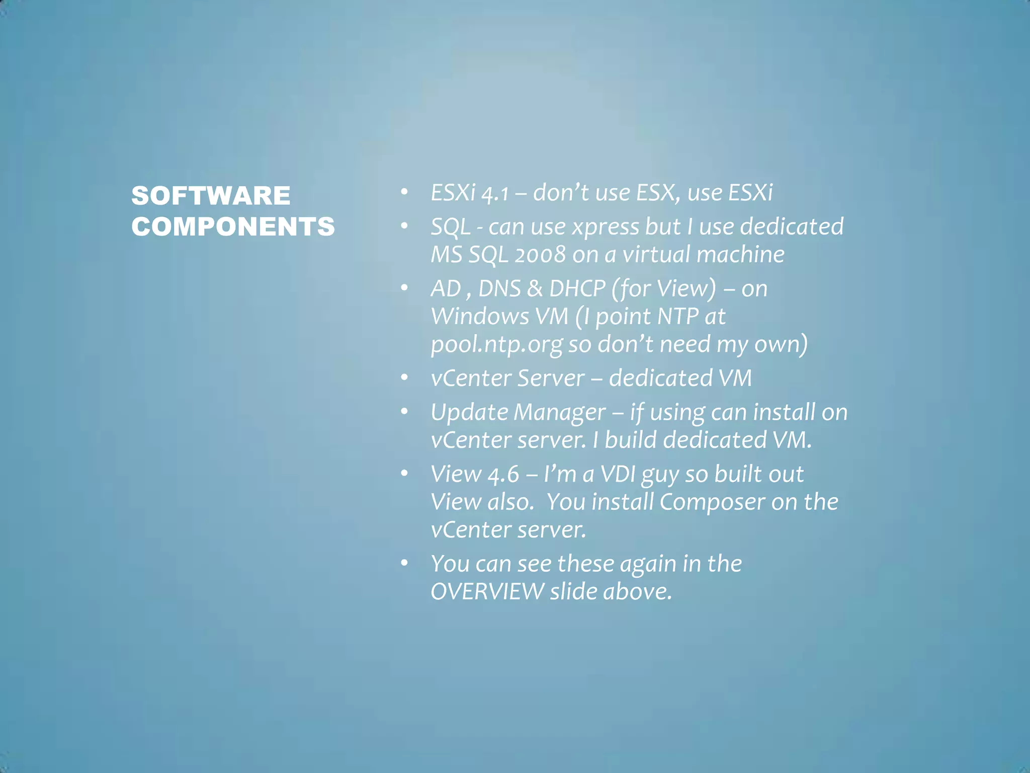 ESXi 4.1 – don’t use ESX, use ESXiSQL - can use xpress but I use dedicated MS SQL 2008 on a virtual machineAD , DNS & DHCP (for View) – on Windows VM (I point NTP at pool.ntp.org so don’t need my own)vCenter Server – dedicated VMUpdate Manager – if using can install on vCenter server. I build dedicated VM. View 4.6 – I’m a VDI guy so built out View also.  You install Composer on the vCenter server. You can see these again in the OVERVIEW slide above. Software components	