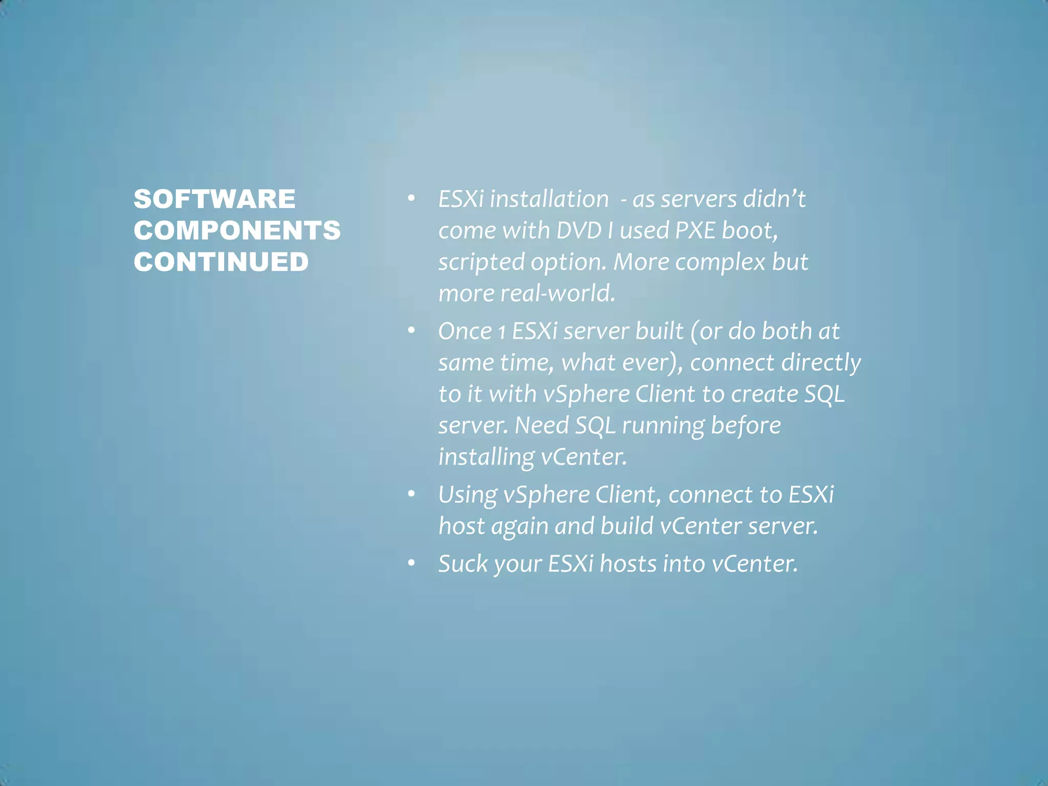 ESXi installation  - as servers didn’t come with DVD I used PXE boot, scripted option. More complex but more real-world. Once 1 ESXi server built (or do both at same time, what ever), connect directly to it with vSphere Client to create SQL server. Need SQL running before installing vCenter.Using vSphere Client, connect to ESXi host again and build vCenter server.Suck your ESXi hosts into vCenter. Software components continued