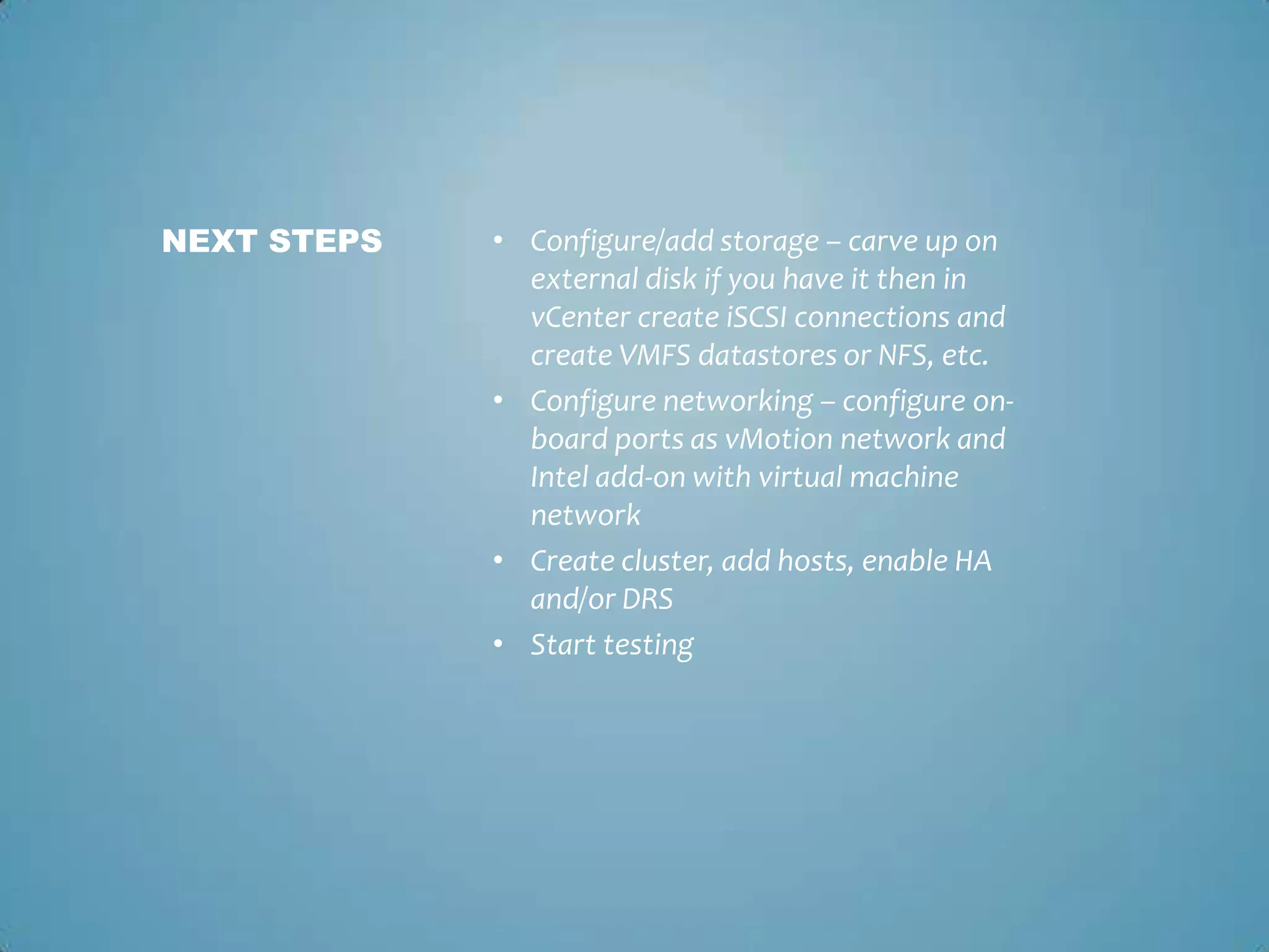 Configure/add storage – carve up on external disk if you have it then in vCenter create iSCSI connections and create VMFS datastores or NFS, etc. Configure networking – configure on-board ports as vMotion network and Intel add-on with virtual machine networkCreate cluster, add hosts, enable HA and/or DRSStart testingNext Steps	