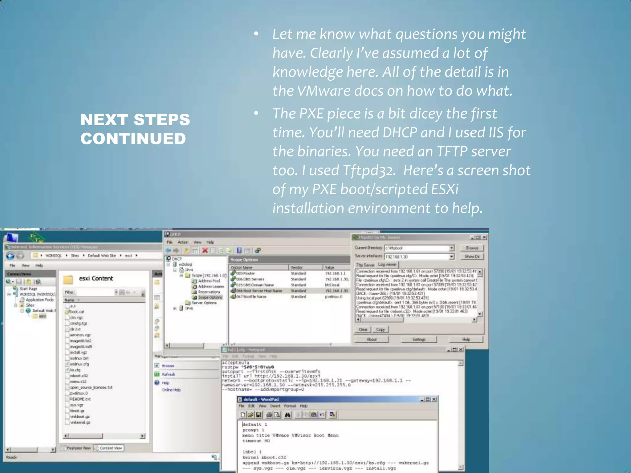 Let me know what questions you might have. Clearly I’ve assumed a lot of knowledge here. All of the detail is in the VMware docs on how to do what. The PXE piece is a bit dicey the first time. You’ll need DHCP and I used IIS for the binaries. You need an TFTP server too. I used Tftpd32.  Here’s a screen shot of my PXE boot/scripted ESXi installation environment to help.Next steps continued