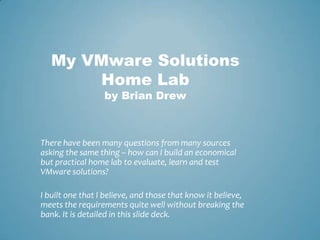 My VMware Solutions Home Labby Brian Drew There have been many questions from many sources asking the same thing – how can I build an economical but practical home lab to evaluate, learn and test VMware solutions? I built one that I believe, and those that know it believe, meets the requirements quite well without breaking the bank. It is detailed in this slide deck.  