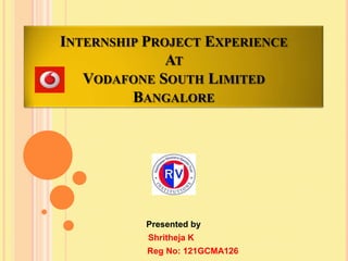 INTERNSHIP PROJECT EXPERIENCE
AT
VODAFONE SOUTH LIMITED
BANGALORE

Presented by
Shritheja K
Reg No: 121GCMA126

 