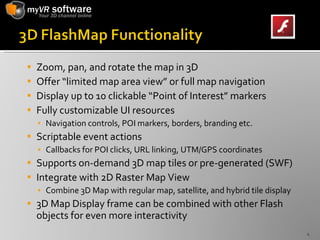 Zoom, pan, and rotate the map in 3D Offer “limited map area view” or full map navigation Display up to 10 clickable “Point of Interest” markers Fully customizable UI resources Navigation controls, POI markers, borders, branding etc. Scriptable event actions Callbacks for POI clicks, URL linking, UTM/GPS coordinates Supports on-demand 3D map tiles or pre-generated (SWF)  Integrate with 2D Raster Map View Combine 3D Map with regular map, satellite, and hybrid tile display 3D Map Display frame can be combined with other Flash objects for even more interactivity 
