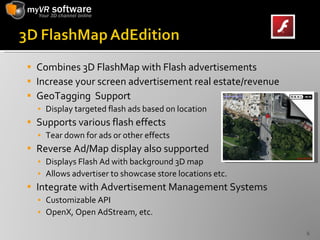 Combines 3D FlashMap with Flash advertisements Increase your screen advertisement real estate/revenue GeoTagging  Support Display targeted flash ads based on location Supports various flash effects Tear down for ads or other effects Reverse Ad/Map display also supported Displays Flash Ad with background 3D map Allows advertiser to showcase store locations etc. Integrate with Advertisement Management Systems Customizable API OpenX, Open AdStream, etc. 