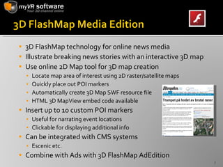 3D FlashMap technology for online news media Illustrate breaking news stories with an interactive 3D map Use online 2D Map tool for 3D map creation Locate map area of interest using 2D raster/satellite maps Quickly place out POI markers Automatically create 3D Map SWF resource file HTML 3D MapView embed code available Insert up to 10 custom POI markers Useful for narrating event locations Clickable for displaying additional info Can be integrated with CMS systems  Escenic etc. Combine with Ads with 3D FlashMap AdEdition 