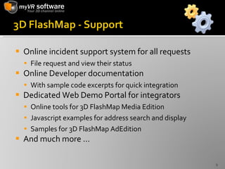 Online incident support system for all requests File request and view their status Online Developer documentation  With sample code excerpts for quick integration Dedicated Web Demo Portal for integrators Online tools for 3D FlashMap Media Edition Javascript examples for address search and display Samples for 3D FlashMap AdEdition And much more … 