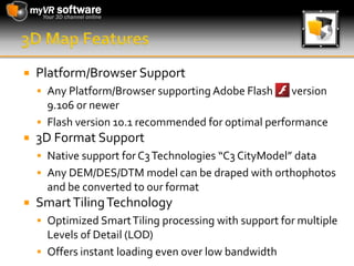 3D Map FeaturesPlatform/Browser SupportAny Platform/Browser supporting Adobe Flash        version 9.106 or newerFlash version 10.1 recommended for optimal performance 3D Format SupportNative support for C3 Technologies “C3 CityModel” dataAny DEM/DES/DTM model can be draped with orthophotos and be converted to our formatSmart Tiling TechnologyOptimized Smart Tiling processing with support for multiple Levels of Detail (LOD)Offers instant loading even over low bandwidth