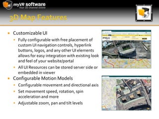 3D Map FeaturesCustomizable UIFully configurable with free placement of custom UI navigation controls, hyperlink buttons, logos, and any other UI elements allows for easy integration with existing look and feel of your website/portalAll UI Resources can be stored server side or embedded in viewerConfigurable Motion ModelsConfigurable movement and directional axisSet movement speed, rotation, spin acceleration and moreAdjustable zoom, pan and tilt levels