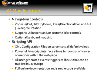 3D Map FeaturesNavigation ControlsZoom In/Out, Tilt Up/Down,  Free/Directional Pan and full 360 degree rotationSupports UI buttons and/or custom slider controlsOptional keyboard mappingScripting APIXML Configuration Files on server sets all default valuesPowerful Javascript interface allows full control of viewer operations within the web pageAll user generated events triggers callbacks that can be trapped in JavaScriptFull online documentation and sample code available