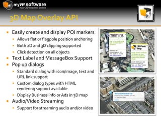 3D Map Overlay APIEasily create and display POI markersAllows flat or flagpole position anchoringBoth 2D and 3D clipping supportedClick detection on all objectsText Label and MessageBox SupportPop up dialogsStandard dialog with icon/image, text and URL link supportCustom dialog types with HTML rendering support availableDisplay Business info or Ads in 3D mapAudio/Video StreamingSupport for streaming audio and/or video