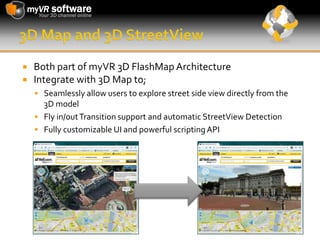 3D Map and 3D StreetViewBoth part of myVR 3D FlashMap Architecture Integrate with 3D Map to;Seamlessly allow users to explore street side view directly from the 3D modelFly in/out Transition support and automatic StreetViewDetectionFully customizable UI and powerful scripting API