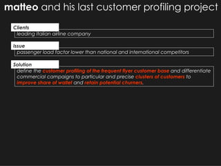 matteo  and his last customer profiling project define the  customer profiling of the frequent flyer customer base  and differentiate commercial campaigns to particular and precise  clusters of customers  to  improve share of wallet  and  retain potential churners . leading Italian airline company passenger load factor lower than national and international competitors Solution Clients Issue 