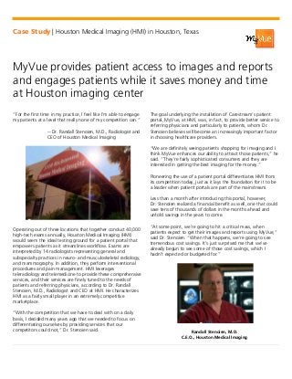 Case Study | Houston Medical Imaging (HMI) in Houston, Texas
MyVue provides patient access to images and reports
and engages patients while it saves money and time
at Houston imaging center
“For the first time in my practice, I feel like I’m able to engage
my patients at a level that really none of my competition can.”
-- Dr. Randall Stenoien, M.D., Radiologist and
CEO of Houston Medical Imaging
Operating out of three locations that together conduct 40,000
high-tech exams annually, Houston Medical Imaging (HMI)
would seem the ideal testing ground for a patient portal that
empowers patients as it streamlines workflow. Exams are
interpreted by 14 radiologists representing general and
subspecialty practices in neuro- and musculoskeletal radiology,
and mammography. In addition, they perform interventional
procedures and pain management. HMI leverages
teleradiology and telemedicine to provide these comprehensive
services, and their services are finely tuned to the needs of
patients and referring physicians, according to Dr. Randall
Stenoien, M.D., Radiologist and CEO at HMI. He characterizes
HMI as a fairly small player in an extremely competitive
marketplace.
“With the competition that we have to deal with on a daily
basis, I decided many years ago that we needed to focus on
differentiating ourselves by providing services that our
competitors could not,” Dr. Stenoien said.
The goal underlying the installation of Carestream’s patient
portal, MyVue, at HMI, was, in fact, to provide better service to
referring physicians and particularly to patients, whom Dr.
Stenoien believes will become an increasingly important factor
in choosing healthcare providers.
“We are definitely seeing patients shopping for imaging and I
think MyVue enhances our ability to attract those patients,” he
said. “They’re fairly sophisticated consumers and they are
interested in getting the best imaging for the money.”
Pioneering the use of a patient portal differentiates HMI from
its competition today, just as it lays the foundation for it to be
a leader when patient portals are part of the mainstream.
Less than a month after introducing this portal, however,
Dr. Stenoien realized a financial benefit as well, one that could
save tens of thousands of dollars in the months ahead and
untold savings in the years to come.
“At some point, we’re going to hit a critical mass, when
patients expect to get their images and reports using MyVue,”
said Dr. Stenoien. “When that happens, we’re going to see
tremendous cost savings. It’s just surprised me that we’ve
already begun to see some of those cost savings, which I
hadn’t expected or budgeted for.”
Randall Stenoien, M.D.
C.E.O., Houston Medical Imaging
 