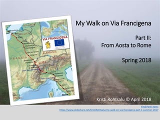 Find Part I here:
https://www.slideshare.net/KristiRohtsalu/my-walk-on-via-francigena-part-1-summer-2017
Kristi Rohtsalu © April 2018
My Walk on Via Francigena
Part II:
From Aosta to Rome
Spring 2018
 