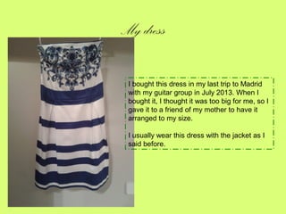 My dress
I bought this dress in my last trip to Madrid
with my guitar group in July 2013. When I
bought it, I thought it was too big for me, so I
gave it to a friend of my mother to have it
arranged to my size.
I usually wear this dress with the jacket as I
said before.

 