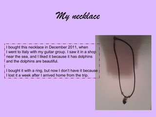 My necklace
I bought this necklace in December 2011, when
I went to Italy with my guitar group. I saw it in a shop
near the sea, and I liked it because it has dolphins
and the dolphins are beautiful.
I bought it with a ring, but now I don’t have it because
I lost it a week after I arrived home from the trip.

 