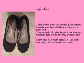 My shoes
These are the shoes I use for the guitar concerts.
I usually wear them with black trousers and a
black shirt.
They are perfect for play the guitar, but they are
Not really good to walk and they are really cold.
I don’t wear them much because if I use them
a lot, they could brake and I need them.

 