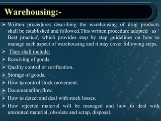Warehousing:-
 Written procedures describing the warehousing of drug products
shall be established and followed.This written procedure adopted as ‘
Best practice', which provides step by step guidelines on how to
manage each aspect of warehousing and it may cover following steps.
 They shall include:
 Receiving of goods.
 Quality control or verification.
 Storage of goods.
 How to control stock movement.
 Documentation flow.
 How to detect and deal with stock losses.
 How rejected material will be managed and how to deal with
unwanted material, obsolete and scrap, disposal.
 