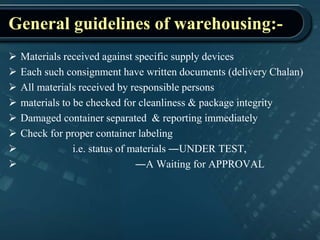 General guidelines of warehousing:-
 Materials received against specific supply devices
 Each such consignment have written documents (delivery Chalan)
 All materials received by responsible persons
 materials to be checked for cleanliness & package integrity
 Damaged container separated & reporting immediately
 Check for proper container labeling
 i.e. status of materials ―UNDER TEST,
 ―A Waiting for APPROVAL
 
