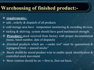 Warehousing of finished product:-
 —requirements:-
 safe , orderly & dispatch of all products
 cold storage area have temperature monitoring & recording devices.
 racking & shelving system should have good mechanical strength.
 —Procedure:-stock received from factory with proper documentation
(name, batch number, date of dispatch)
 —Finished products which are ―under test" must be quarantined &
segregated from ―passed stocks”
 —Stock should be stored product wise to enable quick identification &
controlled stock movement
 —Store rotation should be on ―first in ,first out basis.
 