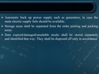  Automatic back up power supply such as generators, in case the
main electric supply fails should be available.
 Storage areas shall be separated from the order picking and packing
areas.
 Date expired/damaged/unsalable stocks shall be stored separately
and identified that way. They shall be disposed off only in accordance
 