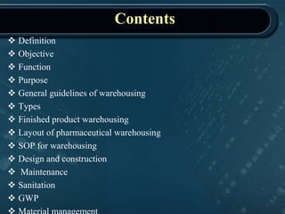 Contents
 Definition
 Objective
 Function
 Purpose
 General guidelines of warehousing
 Types
 Finished product warehousing
 Layout of pharmaceutical warehousing
 SOP for warehousing
 Design and construction
 Maintenance
 Sanitation
 GWP
 