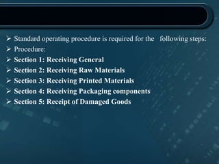  Standard operating procedure is required for the following steps:
 Procedure:
 Section 1: Receiving General
 Section 2: Receiving Raw Materials
 Section 3: Receiving Printed Materials
 Section 4: Receiving Packaging components
 Section 5: Receipt of Damaged Goods
 