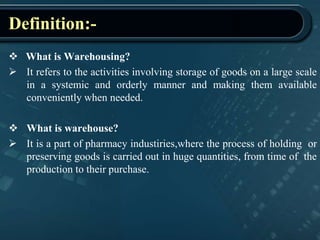 Definition:-
 What is Warehousing?
 It refers to the activities involving storage of goods on a large scale
in a systemic and orderly manner and making them available
conveniently when needed.
 What is warehouse?
 It is a part of pharmacy industiries,where the process of holding or
preserving goods is carried out in huge quantities, from time of the
production to their purchase.
 