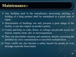 Maintenance:-
30
 Any building used in the manufacture, processing, packing, or
holding of a drug product shall be maintained in a good state of
repair.
 Deterioration of buildings not only presents a poor image of the
facility, it can also impact on product quality.
 Cracks and holes in walls, floors, or ceilings can provide access for
insects, rodents, birds, dirt, or microorganisms.
 They can also hinder cleaning and sanitation, thereby increasing the
potential for cross contamination or microbial multiplication.
 Floor cracks can also become a safety hazard for people or even
dislodge materials from trucks.
 