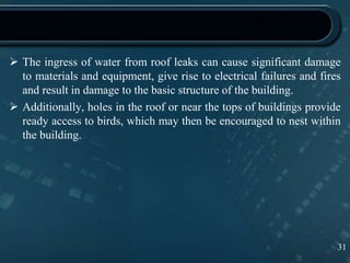  The ingress of water from roof leaks can cause significant damage
to materials and equipment, give rise to electrical failures and fires
and result in damage to the basic structure of the building.
 Additionally, holes in the roof or near the tops of buildings provide
ready access to birds, which may then be encouraged to nest within
the building.
31
 