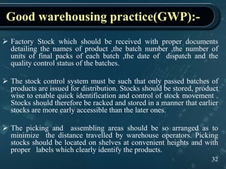 Good warehousing practice(GWP):-
32
 Factory Stock which should be received with proper documents
detailing the names of product ,the batch number ,the number of
units of final packs of each batch ,the date of dispatch and the
quality control status of the batches.
 The stock control system must be such that only passed batches of
products are issued for distribution. Stocks should be stored, product
wise to enable quick identification and control of stock movement .
Stocks should therefore be racked and stored in a manner that earlier
stocks are more early accessible than the later ones.
 The picking and assembling areas should be so arranged as to
minimize the distance travelled by warehouse operators. Picking
stocks should be located on shelves at convenient heights and with
proper labels which clearly identify the products.
 