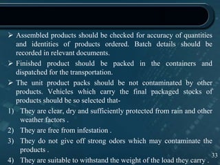  Assembled products should be checked for accuracy of quantities
and identities of products ordered. Batch details should be
recorded in relevant documents.
 Finished product should be packed in the containers and
dispatched for the transportation.
 The unit product packs should be not contaminated by other
products. Vehicles which carry the final packaged stocks of
products should be so selected that-
1) They are clear, dry and sufficiently protected from rain and other
weather factors .
2) They are free from infestation .
3) They do not give off strong odors which may contaminate the
products .
4) They are suitable to withstand the weight of the load they carry .
33
 