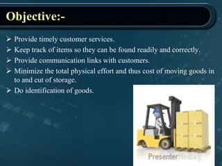 Objective:-
 Provide timely customer services.
 Keep track of items so they can be found readily and correctly.
 Provide communication links with customers.
 Minimize the total physical effort and thus cost of moving goods in
to and cut of storage.
 Do identification of goods.
 