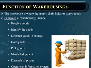 FUNCTION OF WAREHOUSING:-
 The warehouse is where the supply chain holds or stores goods.
 Functions of warehousing include:
• Receive goods
• Identify the goods
• Dispatch goods to storage
• Hold goods
• Pick goods
• Marshal shipment
• Dispatch shipment
• Operate an information system
 