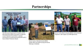 greenlandsbluewaters.org
Partnerships
The Minnesota Department of Health and the
Minnesota Rural Water Association recognized
Lincoln Pipestone Rural Water’s ongoing
commitment to protecting drinking water with a
Source Water Protection Award.
Martin Larsen, Olmsted County SWCD,
speaks about soil health during the Kernza
field day in Chatfield.
Dennis Fuchs (Stearns County SWCD), Farmer Brandon
Dingmann, Jake Jungers (U of MN Agronomy)
 