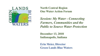 North Central Region
One Water Action Forum
Session: My Water - Connecting
Farmers, Communities and the
Public to Source Water Protection
December 13, 2018
Indianapolis, Indiana
Erin Meier, Director
Green Lands Blue Waters
 