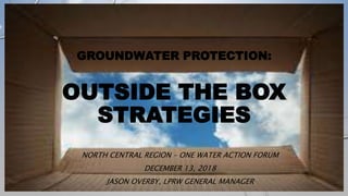 GROUNDWATER PROTECTION:
OUTSIDE THE BOX
STRATEGIES
NORTH CENTRAL REGION – ONE WATER ACTION FORUM
DECEMBER 13, 2018
JASON OVERBY, LPRW GENERAL MANAGER
 