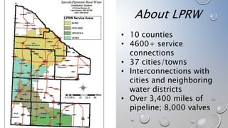 About LPRW
• 10 counties
• 4600+ service
connections
• 37 cities/towns
• Interconnections with
cities and neighboring
water districts
• Over 3,400 miles of
pipeline; 8,000 valves
 