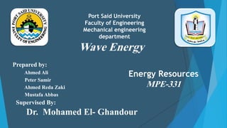 Wave Energy
Prepared by:
Ahmed Ali
Peter Samir
Ahmed Reda Zaki
Mustafa Abbas
Supervised By:
Dr. Mohamed El- Ghandour
Port Said University
Faculty of Engineering
Mechanical engineering
department
Energy Resources
MPE-331
 