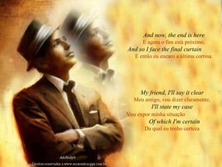 And now, the end is here E agora o fim está próximo, And so I face the final curtain   E então eu encaro a última cortina. My friend, I'll say it clear Meu amigo, vou dizer claramente, I'll state my case Vou expor minha situação   Of which I'm certain Da qual eu tenho certeza 
