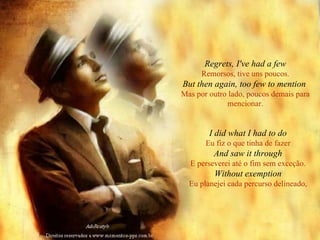 Regrets, I've had a few Remorsos, tive uns poucos. But then again, too few to mention   Mas por outro lado, poucos demais para mencionar. I did what I had to do Eu fiz o que tinha de fazer And saw it through E perseverei até o fim sem exceção. Without exemption Eu planejei cada percurso delineado, 