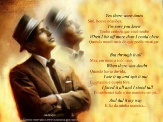 Yes there were times Sim, houve ocasiões,   I'm sure you knew Tenho certeza que você soube When I bit off more than I could chew Quando mordi mais do que podia mastigar. But through it all Mas, em meio a tudo isso,   When there was doubt Quando havia dúvida,   I ate it up and spit it out Eu engulia e cuspia fora.   I faced it all and I stood tall Eu enfrentei tudo e me mantive em pé, And did it my way E fiz da minha maneira... 