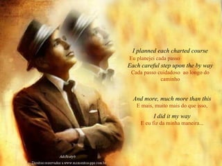 I planned each charted course Eu planejei cada passo   Each careful step upon the by way Cada passo cuidadoso  ao longo do caminho And more, much more than this E mais, muito mais do que isso, I did it my way E eu fiz da minha maneira... 
