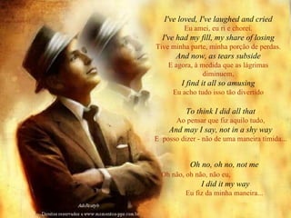I've loved, I've laughed and cried Eu amei, eu ri e chorei. I've had my fill, my share of losing Tive minha parte, minha porção de perdas. And now, as tears subside E agora, à medida que as lágrimas diminuem, I find it all so amusing Eu acho tudo isso tão divertido To think I did all that Ao pensar que fiz aquilo tudo, And may I say, not in a shy way E  posso dizer - não de uma maneira tímida... Oh no, oh no, not me Oh não, oh não, não eu,   I did it my way Eu fiz da minha maneira... 